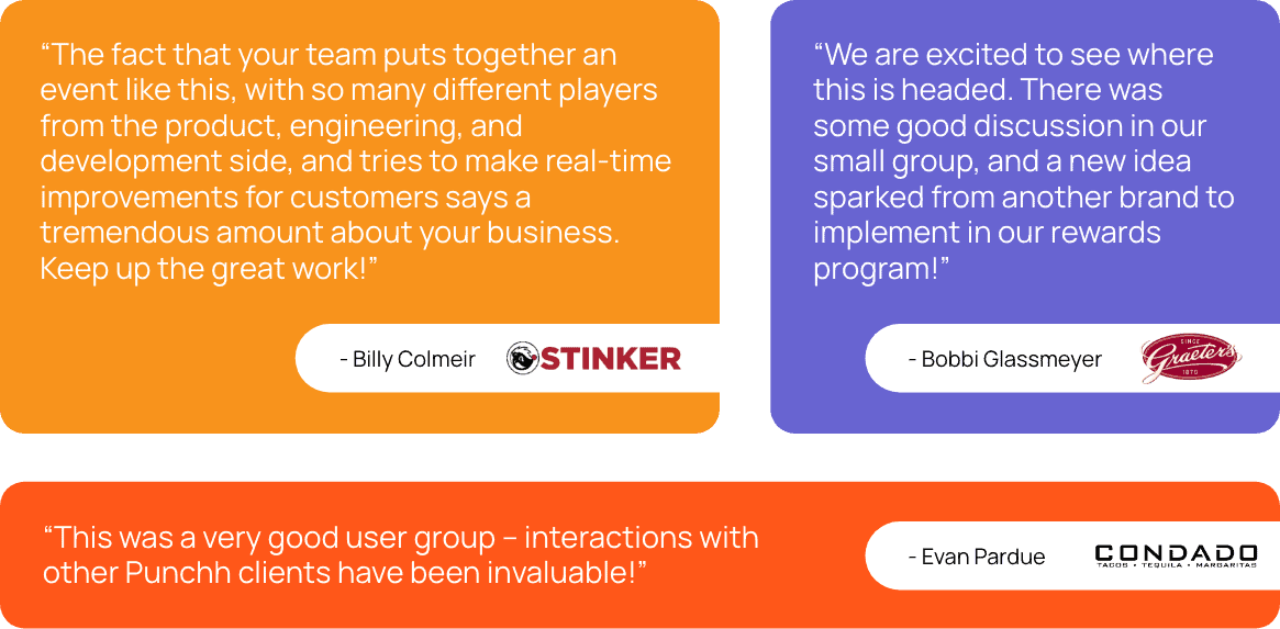 “The fact that your team puts together an event like this, with so many different players from the product, engineering, and development side, and tries to make real-time improvements for customers says a tremendous amount about your business. Keep up the great work!” - Billy Colmeir, Stinkers  “We are excited to see where this is headed. There was some good discussion in our small group, and a new idea sparked from another brand to implement in our rewards program!” - Bobbi Glassmeyer, Graeters  “This was a very good user group – interactions with other Punchh clients have been invaluable!” Evan Pardue, Condado Tacos 